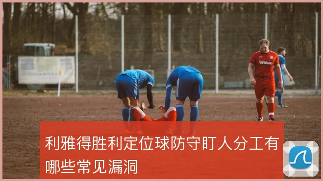 利雅得胜利定位球防守盯人分工有哪些常见漏洞