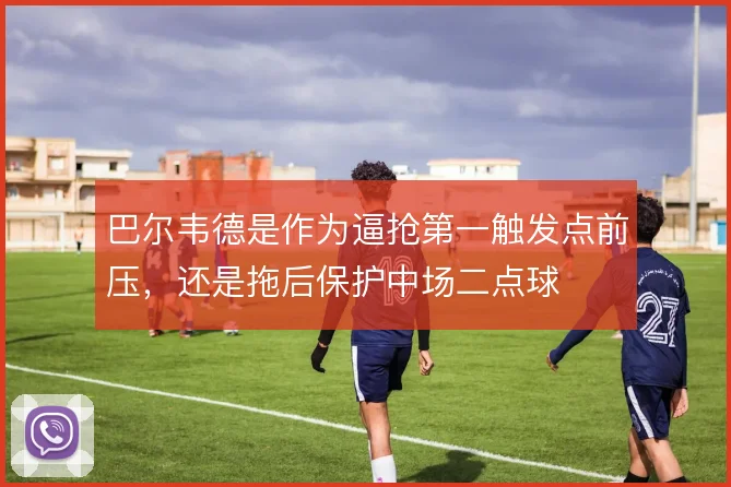 巴尔韦德是作为逼抢第一触发点前压,还是拖后保护中场二点球