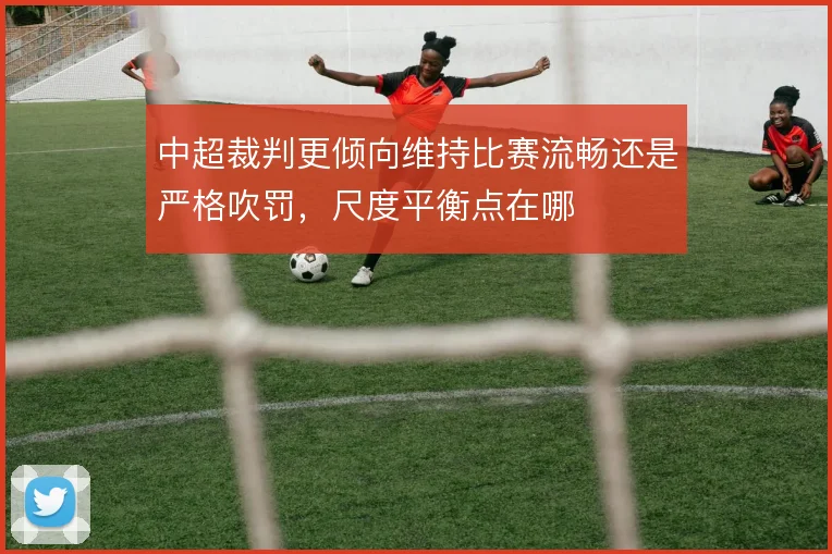 中超裁判更倾向维持比赛流畅还是严格吹罚,尺度平衡点在哪