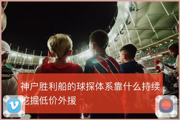神户胜利船的球探体系靠什么持续挖掘低价外援