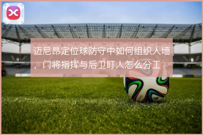 迈尼昂定位球防守中如何组织人墙,门将指挥与后卫盯人怎么分工