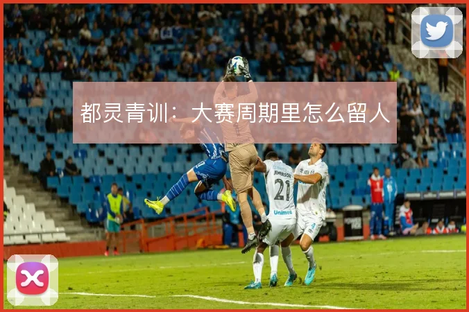 都灵青训:大赛周期里怎么留人