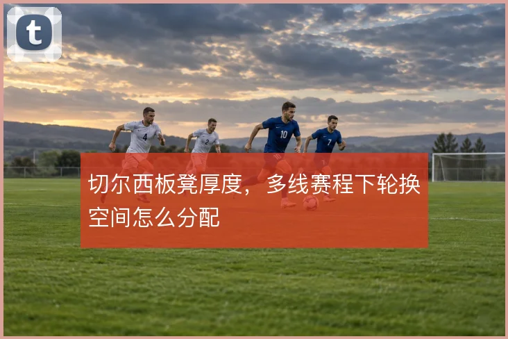 切尔西板凳厚度,多线赛程下轮换空间怎么分配