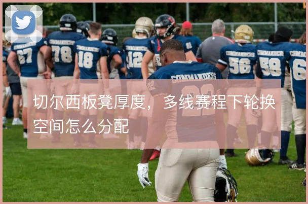 切尔西板凳厚度,多线赛程下轮换空间怎么分配