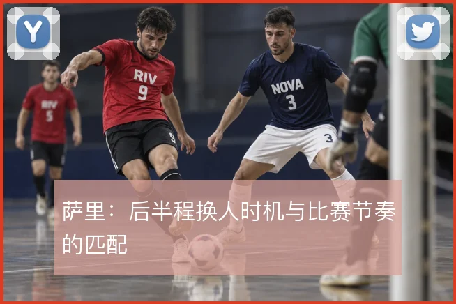 萨里：后半程换人时机与比赛节奏的匹配