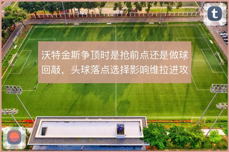 沃特金斯争顶时是抢前点还是做球回敲，头球落点选择影响维拉进攻的层次