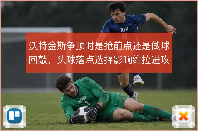 沃特金斯争顶时是抢前点还是做球回敲，头球落点选择影响维拉进攻的层次