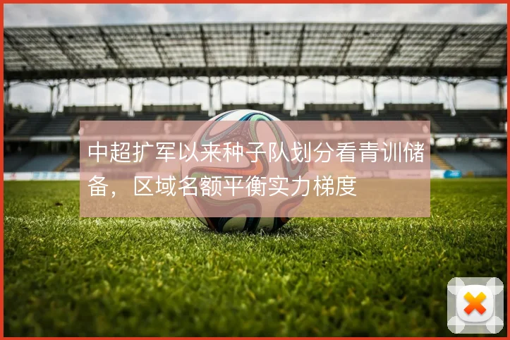 中超扩军以来种子队划分看青训储备，区域名额平衡实力梯度