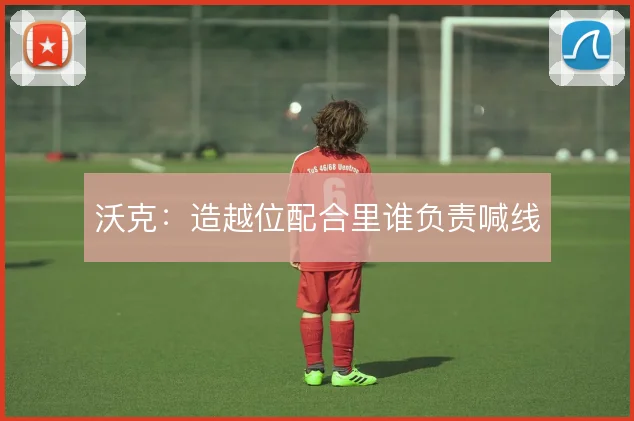 沃克:造越位配合里谁负责喊线