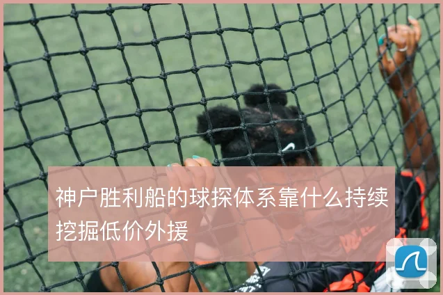 神户胜利船的球探体系靠什么持续挖掘低价外援