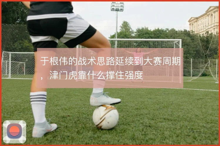 于根伟的战术思路延续到大赛周期，津门虎靠什么撑住强度