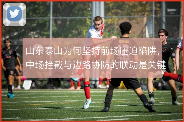 山东泰山为何坚持前场压迫陷阱，中场拦截与边路协防的联动是关键